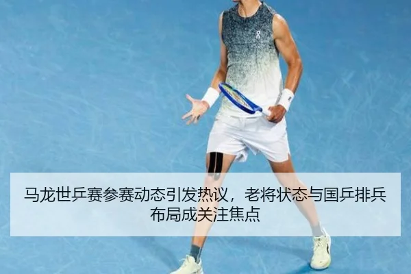 马龙世乒赛参赛动态引发热议，老将状态与国乒排兵布局成关注焦点